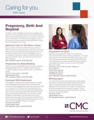 Caring for you.
With heart.
CatholicMedicalCenter.org17CatholicMedicalCenter | @cmchealth
Preparation for Birth
Parents-to-be prepare their body, mind, heart and
relationship for labor, birth and early postpartum. This class
helps parents learn practical information about labor and
birth and fosters awareness, flexibility, determination and
resourcefulness. An in-depth series offering you what you
cannot get from a book or online. A tour of The Mom’s
Place is included.
Sat and Sun, Oct 17 & Oct 18, or Nov 7 & Nov 8, or
Dec 12 & Dec 13
9 AM-2 PM (2 sessions)
Tuesdays, Nov 3-Nov 24
6-8:30 PM (4 sessions)
$120. Registration required, call 603.626.2626.
Birthing Again
This class offers parents the opportunity to give special
attention to a pregnancy and birth following other births.
Topics include preparing yourself, relationships and
siblings for the new baby and changes to come as well
as pain coping practices and partner support. Time is
provided for processing past birth experiences and their
impact on the upcoming birth.
Thu, Oct 8, 6-9 PM
Catholic Medical Center
$40. Registration required, call 603.626.2626.
Pregnancy, Birth And
Beyond
The Mom’s Place childbirth and parenting programs are
offered by nurses specially trained to work with families on
their birth and parenting journey. Join us to learn, grow and
connect with others. For additional information on any of
our classes or services please call 603.626.2626 or email
Farrah at fdeselle@cmc-nh.org.
Welcome Visits at The Mom’s Place
Do you want to learn more about having your baby at
CMC and what to expect during your stay? Are you unsure
where to go for your prenatal care? Expectant moms and
partners or support persons are encouraged to join us,
ask questions, meet staff, explore our birthing suites and
learn the essentials about your stay. We look forward to
welcoming you!
FREE, registration required, call 603.626.2626.
Preparation for Breastfeeding
Prepare for your breastfeeding experience at our officially
designated Baby-Friendly™ hospital. Learn the basics
for getting started to meet both the infant’s and mother’s
needs.
Thu, Oct 1, Nov 5 or Dec 3, 6:30-8 PM
Catholic Medical Center
FREE, registration required, call 603.626.2626.
Cesarean Birth Awareness
This program is designed for couples looking to deepen
their knowledge about cesarean birth. Discussion will
include practical strategies that may help prevent the need
for a cesarean birth. We also discuss preparation for a
cesarean birth should it become necessary, expectations,
risks, common fears associated with cesarean birth and
how you can actively participate in the process of birth.
Postpartum expectations and recovery are included.
Parents are encouraged to bring questions and concerns
and are given the opportunity to develop decision making
tools. A tour of The Mom’s Place is included.
Thu, Nov 12, 6-8:30 PM
Catholic Medical Center
$30. Registration required, call 603.626.2626.
 