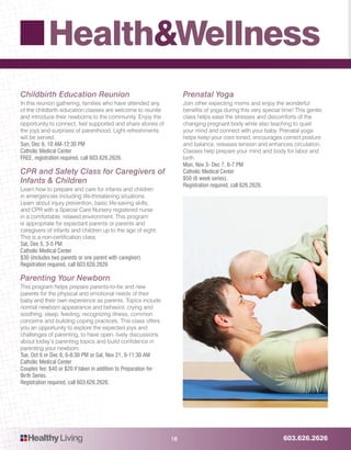 603.626.2626HealthyLiving
Health&Wellness
18
Childbirth Education Reunion
In this reunion gathering, families who have attended any
of the childbirth education classes are welcome to reunite
and introduce their newborns to the community. Enjoy the
opportunity to connect, feel supported and share stories of
the joys and surprises of parenthood. Light refreshments
will be served.
Sun, Dec 6, 10 AM-12:30 PM
Catholic Medical Center
FREE, registration required, call 603.626.2626.
CPR and Safety Class for Caregivers of
Infants & Children
Learn how to prepare and care for infants and children
in emergencies including life-threatening situations.
Learn about injury prevention, basic life-saving skills,
and CPR with a Special Care Nursery registered nurse
in a comfortable, relaxed environment. This program
is appropriate for expectant parents or parents and
caregivers of infants and children up to the age of eight.
This is a non-certification class.
Sat, Dec 5, 3-5 PM
Catholic Medical Center
$30 (includes two parents or one parent with caregiver).
Registration required, call 603.626.2626
Parenting Your Newborn
This program helps prepare parents-to-be and new
parents for the physical and emotional needs of their
baby and their own experience as parents. Topics include
normal newborn appearance and behavior, crying and
soothing, sleep, feeding, recognizing illness, common
concerns and building coping practices. This class offers
you an opportunity to explore the expected joys and
challenges of parenting, to have open, lively discussions
about today’s parenting topics and build confidence in
parenting your newborn.
Tue, Oct 6 or Dec 8, 6-8:30 PM or Sat, Nov 21, 9-11:30 AM
Catholic Medical Center
Couples fee: $40 or $20 if taken in addition to Preparation for
Birth Series.
Registration required, call 603.626.2626.
Prenatal Yoga
Join other expecting moms and enjoy the wonderful
benefits of yoga during this very special time! This gentle
class helps ease the stresses and discomforts of the
changing pregnant body while also teaching to quiet
your mind and connect with your baby. Prenatal yoga
helps keep your core toned, encourages correct posture
and balance, releases tension and enhances circulation.
Classes help prepare your mind and body for labor and
birth.
Mon, Nov 3- Dec 7, 6-7 PM
Catholic Medical Center
$50 (6 week series).
Registration required, call 626.2626.
 