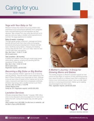 Caring for you.
With heart.
CatholicMedicalCenter.org19CatholicMedicalCenter | @cmchealth
Yoga with Your Baby or Tot
Research shows that infants and young children who
experience touch and physical attention from caregivers
have improved learning and self-regulation as they
develop. Take a break from your busy day and join us to
give you and your baby or toddler some special time to
connect. No yoga experience is needed.
Baby (6 weeks—crawling)
Through gentle guided movement, massage and song,
parents will bond with their infant while encouraging
emotional and physical development. Classes are laid
back. Soothing crying babies, changing and feeding
during class are the norm. Join us to relax, have fun and
connect with other new parents.
Mon, Nov 3-Dec 7, 10:30-11:15 AM
$50 (6-week series)
Tots (crawlers—36 months)
Crawlers and walkers move through simple yoga poses
while sitting, walking, jumping and standing with the
assistance of their parents.
Mon, Nov 3- Dec 7, 9:30-10:15 AM
$50 (6-week series)
Registration required, call 626.2626.
Becoming a Big Sister or Big Brother
This class prepares children, ages two to six to become
new big siblings. They will receive a warm welcome to The
Mom’s Place including a tour especially for them. Siblings-
to-be will learn what to expect at the hospital and at home,
make a hand print and take home a keepsake certificate.
Children may bring a doll or stuffed animal to join them.
Sat, Oct 3, Nov 14 or Dec 5, 12:30 PM
Catholic Medical Center
Family fee: $10. Registration required, call 603.626.2626.
Lactation Services
Officially designated Baby-Friendly™ hospital, CMC offers
one-on-one education and encouragement for new moms
before the birth, during the hospital stay and after going
home.
FREE Lactation Line is 663.6686. For after hours or weekends, call
the Mom’s Place at 603.663.6667.
A Mother’s Journey: A Group for
Growing Moms and Babies
This weekly program is offered to provide support for new
moms as they begin or continue on their parenting journey.
Each week focuses on a different topic that is important to
moms in our community and culture. Join us to talk, listen
and be in a nurturing environment. Infants up to crawling
are encouraged to join their moms.
FREE, registration required, call 603.626.2626.
 