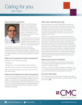 CatholicMedicalCenter.org
What is fecal incontinence?
Leandro Feo, MD, Colorectal
Surgeon. The Surgical Care
Group at CMC, defines fecal
incontinence as the involuntary
loss of control of solid or liquid
stools. The condition can be
associated with diarrhea, muscle
or nerve damage.
“The first thing a person with fecal
incontinence does in any situation
is identify where the bathroom is,”
said Feo. “They know where every
bathroom is everywhere they go.”
The condition is common among those living with
inflammatory bowel disease such as Crohn’s disease,
ulcerative colitis, as well as rectal prolapse. It may also occur
in those with a history of radiation treatment, obstetric injuries
or multiple sclerosis. The risk for fecal incontinence increases
with age.
What are the symptoms of fecal incontinence?
Symptoms of fecal incontinence include:
	 ■	Diarrhea
	 ■	 Inability to control gas, bloating or stool movement
	 ■	 Skin irritation or sores as a result of fecal incontinence
Three or four daily accidents are common, which can vary
from solid to liquid.
What are the treatments for fecal incontinence?
There are several treatment approaches, depending on the
causes. The first step is to make dietary changes. A diet rich
in fiber, or medications that slow gastrointestinal transit can
promote a more consistent stool. If the incontinence is a result
of nerve or muscle damage, physical therapy (biofeedback)
may also help. Setting a daily restroom schedule may also
help reduce accidents.
When other methods fail to help
When therapies that are more traditional fail, sacral nerve
stimulation may be considered. This device has been used
effectively for many years for urinary incontinence and more
recently to treat fecal incontinence. Feo conducted the
first sacral nerve stimulation procedure in NH in May. The
approach has been used in Europe for many years, but is
relatively new to the US.
InterStim®
is a neurotranstimulation therapy that improves
communication between the brain and the sacral nerves in the
spine that control bowel function. Before implanting the device
permanently, a temporary external device is placed by the
tailbone for a week. It tests whether sacral nerve stimulation
can reduce the frequency of accidental bowel movements by
50 percent or more. If the pilot test is a success, a permanent
implant can be considered. InterStim is surgically implanted
by the tailbone that attaches to the sacral nerves, which are
located around the bowel area. This device sends electronic
pulses of varying degrees to the surrounding nerves, which
improve performance of sphincter muscles also known as
continent muscles.
What are the results of InterStim?
Studies of patients followed for one year found that seven
out of every 10 patients experienced at least a 50 percent
reduction in weekly accidents.
“InterStim can improve a patient’s lifestyle immediately,” said
Feo. “They no longer avoid leaving the house, are able to go
out with friends and do not have disturbances at work.”
For more information
If you have questions about whether this treatment is right for
you, contact The Surgical Care Group at CMC at 603.627.1887
to learn more.
3CatholicMedicalCenter | @cmchealth
Caring for you.
With heart.
Leandro Feo, MD
 