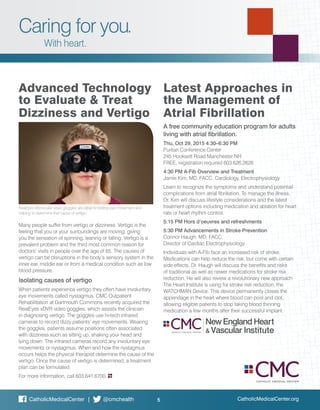 CatholicMedicalCenter.org5CatholicMedicalCenter | @cmchealth
Caring for you.
With heart.
Many people suffer from vertigo or dizziness. Vertigo is the
feeling that you or your surroundings are moving, giving
you the sensation of spinning, leaning or falling. Vertigo is a
prevalent problem and the third most common reason for
doctors’ visits in people over the age of 65. The causes of
vertigo can be disruptions in the body’s sensory system in the
inner ear, middle ear or from a medical condition such as low
blood pressure.
Isolating causes of vertigo
When patients experience vertigo they often have involuntary
eye movements called nystagmus. CMC Outpatient
Rehabilitation at Dartmouth Commons recently acquired the
RealEyes xDVR video goggles, which assists the clinician
in diagnosing vertigo. The goggles use hi-tech infrared
cameras to record dizzy patients’ eye movements. Wearing
the goggles, patients assume positions often associated
with dizziness such as sitting up, shaking your head and
lying down. The infrared cameras record any involuntary eye
movements or nystagmus. When and how the nystagmus
occurs helps the physical therapist determine the cause of the
vertigo. Once the cause of vertigo is determined, a treatment
plan can be formulated.
For more information, call 603.641.6700.
A free community education program for adults
living with atrial fibrillation.
Thu, Oct 29, 2015 4:30–6:30 PM
Puritan Conference Center
245 Hooksett Road Manchester NH
FREE, registration required 603.626.2626
4:30 PM A-Fib Overview and Treatment
Jamie Kim, MD, FACC, Cardiology, Electrophysiology
Learn to recognize the symptoms and understand potential
complications from atrial fibrillation. To manage the illness,
Dr. Kim will discuss lifestyle considerations and the latest
treatment options including medication and ablation for heart
rate or heart rhythm control. 		
5:15 PM Hors d’oeuvres and refreshments
5:30 PM Advancements in Stroke Prevention
Connor Haugh, MD, FACC,
Director of Cardiac Electrophysiology
Individuals with A-Fib face an increased risk of stroke.
Medications can help reduce the risk, but come with certain
side effects. Dr. Haugh will discuss the benefits and risks
of traditional as well as newer medications for stroke risk
reduction. He will also review a revolutionary new approach
The Heart Institute is using for stroke risk reduction, the
WATCHMAN Device. This device permanently closes the
appendage in the heart where blood can pool and clot,
allowing eligible patients to stop taking blood thinning
medication a few months after their successful implant.
Advanced Technology
to Evaluate & Treat
Dizziness and Vertigo
Latest Approaches in
the Management of
Atrial Fibrillation
RealEyes Monocular video goggles are ideal for testing eye movement and
helping to determine that cause of vertigo.
 