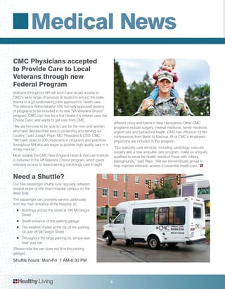 Medical News
6HealthyLiving
Veterans throughout NH will soon have broad access to
CMC’s wide range of services at locations around the state,
thanks to a groundbreaking new approach to health care.
The Veterans Administration (VA) formally approved dozens
of programs to be included in its new “VA Veterans Choice”
program. CMC can now be a first choice if a veteran uses the
Choice Card, and wants to get care from CMC.
“We are honored to be able to care for the men and women
who have devoted their lives to protecting and serving our
country,” said Joseph Pepe, MD, President & CEO, CMC.
“We have close to 200 physicians in programs and practices
throughout NH who are eager to provide high quality care in a
timely manner.”
Most notably the CMC New England Heart & Vascular Institute
is included in the VA Veterans Choice program, which gives
veterans access to award winning cardiology care in eight
different cities and towns in New Hampshire. Other CMC
programs include surgery, internal medicine, family medicine,
urgent care and behavioral health. CMC has offices in 13 NH
communities from Berlin to Nashua. All of CMC’s employed
physicians are included in this program.
“Our specialty care services, including cardiology, vascular
surgery and a new amputee care program, make us uniquely
qualified to serve the health needs of those with military
backgrounds,” said Pepe. “We are tremendously proud to
help improve veterans’ access to essential health care.”
Our free passenger shuttle runs regularly between
several stops on the main hospital campus on the
West Side.
The passenger van provides service continually
from the main entrance of the hospital, to:
■	 Buildings across the street at 195 McGregor
Street
■	 South entrance of the parking garage
■	 The weather shelter at the top of the parking
lot, just off McGregor Street
■	 Throughout the large parking lot, simply wait
near your car
(Please note the van does not fit in the parking
garage)
Shuttle hours: Mon-Fri 7 AM-6:30 PM
CMC Physicians accepted
to Provide Care to Local
Veterans through new
Federal Program
Need a Shuttle?
 