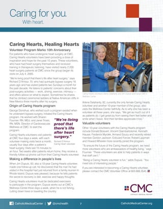 Caring for you.
With heart.
Caring Hearts, Healing Hearts
Volunteer Program Marks 10th Anniversary
For patients who have undergone heart surgery at CMC,
Caring Hearts volunteers have been providing a dose of
inspiration and hope for the past 10 years. These volunteers,
who have had heart surgery themselves and received
training in therapeutic listening, have visited nearly 2,200
heart surgery patients at CMC since the group began its
visits on July 4, 2005.
“We’re living proof that there’s life after heart surgery,” says
Richard D’Amour, 70, who had quintuple bypass surgery 16
years ago and has visited patients two Sundays a month for
the past decade. He listens to patients’ concerns about their
post-surgery activities — work, driving, exercise, intimacy —
and offers advice on what to expect. Sometimes he shares
that he climbed ceremonial ladders at Native American cliffs in
New Mexico three months after his surgery.
Origin of Caring Hearts program
George Donohue, who wished such a program existed when
he underwent bypass surgery, initiated the Caring Hearts
program. He worked with Sharen
Fournier, RN, MEd, and Janet Troski,
RN, MSN, Director of Cardiovascular
Wellness at CMC, to start the
program.
Caring Hearts volunteers visit patients
at CMC four days a week, with each
volunteer making visits twice a month,
usually four days after a patient’s
heart surgery. Visits last 15 minutes to
an hour. Two weeks after patients return home, they receive a
friendly follow-up phone call from their Caring Hearts volunteer.
Making a difference in people’s lives
When Jim Dupuis, 83, also a 10-year Caring Hearts volunteer,
made one follow-up call, he discovered that the man he had
visited in the hospital had just returned from a family reunion in
Rhode Island. Dupuis was pleased, because he tells patients
the secret to recovery is diet, exercise and happy thoughts.
Caring Hearts volunteers must be dedicated exercisers
to participate in the program. Dupuis works out at CMC’s
Wellness Center three days a week, when he is not fishing,
cutting down trees or traveling the country.
Arlene Delahanty, 82, currently the only female Caring Hearts
volunteer and another 10-year member of the group, also
visits the Wellness Center faithfully. As to why she has been a
volunteer all these years, she says, “We get as much out of it
as patients do. I get great joy from seeing them feel better and
smile when I leave. And their families appreciate it too.”
Valuable volunteers
Other 10-year volunteers with the Caring Hearts program
include Donald Boisvert, Vincent Giambartolomei, Kenneth
Hauser, Frederick Myrdek, Armand Soucy and recently retired
member Gordon Jackson. Edouard Forcier, Robert Lippman
and Howard Wheeler more recently joined the program.
“To ensure the future of the Caring Hearts program, we need
more volunteers who are ambassadors of healthy living,” says
Fournier. “These volunteers are able to help patients in ways
that staff can’t.”
“Being a Caring Hearts volunteer is fun,” adds Dupuis. “You
meet lots of interesting people.”
If you are interested in becoming a Caring Hearts volunteer,
please contact the CMC Volunteer Office at 603.668.3545.
Caring Hearts volunteers Arlene Delahanty and Jim Dupuis work out at CMC’s
Wellness Center.
“We’re living
proof that
there’s life
after heart
surgery.”
Richard D’Amour
Caring Heart volunteer
CatholicMedicalCenter.org7CatholicMedicalCenter | @cmchealth
 