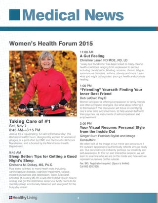 Medical News
HealthyLiving 8
Women’s Health Forum 2015
Taking Care of #1
Sat, Nov 7
8:45 AM—3:15 PM
Join us for a rejuvenating, fun and informative day! The
Women’s Health Forum, designed by women for women of
all ages, is a joint effort by CMC and Dartmouth-Hitchcock
Manchester, and is hosted by the Manchester Health
Department.
9:45 AM
Sleep Better: Tips for Getting a Good
Night’s Sleep
Christina M. Dickey, MS, PA-C
Poor sleep is linked to many health risks including
cardiovascular disease, cognitive impairment, fatigue,
mood disturbances and depression. Sleep Specialist
Christina M. Dickey MS PA-C will offer helpful tips on how to
unplug and get the restorative sleep your body needs to be
mentally sharp, emotionally balanced and energized for the
busy day ahead.
11:00 AM
A Gut Feeling
Christine Lauer, RD MOE, RD, LD
“Leaky Gut Syndrome” has been linked to many chronic
health conditions ranging from unpleasant to serious
including constipation, bloating, eczema, chronic fatigue,
autoimmune disorders, asthma, obesity and more. Learn
what you might do to protect your gut health and promote
healing.
1:00 PM
“Friending” Yourself: Finding Your
Inner Best Friend
Deb LeClair, Psy.D
Women are good at offering compassion to family, friends
and often complete strangers. But what about offering it
to themselves? This discussion will focus on identifying
one’s inner critic and inner hero, to help women befriend
their psyches, as instruments of self-compassion and
empowerment.
2:00 PM
Your Visual Resume: Personal Style
from the Inside Out
Ginger Burr, Fashion Stylist and Image
Consultant
We often look at the image in our mirror and are unsure if
the outward appearance authentically reflects who we really
are. Our personal style indirectly portrays our creativity and
self-awareness. In this fun and interactive session, we will
learn to examine who we are on the inside and how well we
represent ourselves on the outside.
Fee: $45. Registration required. (Space is limited)
Call 603.626.2626.
 