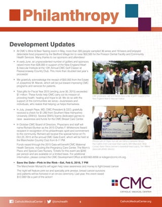 CatholicMedicalCenter.org9CatholicMedicalCenter | @cmchealth
Philanthropy
Development Updates
•	 At CMC’s Wine & Beer Tasting event in May, more than 300 people sampled 36 wines and 19 beers and enjoyed
delectable food prepared by the Bedford Village Inn to raise $50,500 for the Poisson Dental Facility and Community
Health Services. Many thanks to our sponsors and attendees!
•	 In early June, an unprecedented number of golfers and sponsors
raised more than $38,000 in support of the New England Heart
& Vascular Institute at the 12th Annual CMC Golf Classic at
Passaconaway Country Club. This more than doubled last year’s
proceeds!
•	 We gratefully acknowledge the receipt of $50,000 from the Estate
of Josephine M. Macek, which will be put toward improving CMC
programs and services for patients.
•	 Total gifts for Fiscal Year 2015 (ending June 30, 2015) exceeded
$1 million. These funds help CMC carry out its mission of
providing health, healing and hope to all. We do so with the
support of the communities we serve—businesses and
individuals, who realize that helping us helps themselves.
•	 In July, Joseph Pepe, MD, CMC President & CEO, gratefully
received a check for $1,260 from Southern New Hampshire
University (SNHU). Several SNHU teams dedicated games to
raise awareness and funds for the CMC Breast Care Center.
•	 In October CMC Board of Directors, Physicians and staff will
name Richard Bunker as the 2015 Charles F. Whittemore Award
recipient in recognition of his philanthropic spirit and commitment
to the community. Richard will receive this special honor on Fri,
Oct 23, 2015 at the annual CMC Gala Event, which will be held at
the Manchester Country Club from 6-11 PM.
	 Funds raised through the 2015 Gala will benefit CMC Maternal
Health Services, including the Pregnancy Care Center, The Mom’s
Place and Special Care Nursery. Tickets for this event are $200
per person and are available on a limited basis. For additional
information, please contact the CMC Development Office at 603.663.6056 or kdegen@cmc-nh.org.
•	 Save the Date—Pink in the Rink—Sat, Feb 6, 2016, 7 PM
	 The Manchester Monarchs will again help raise awareness and money to fight breast cancer.
	 The night will feature pink ice and specialty pink jerseys; breast cancer survivors
	 and patients will be honored in an on-ice ceremony. Last year, this event raised 		
	 $12,000! Be a part of the action!
CMC physicians, staff and friends enjoy a day of golf in support of the
New England Heart & Vascular Institute
Pictured with Dr. Pepe, from left, are SNHU’s Catherine Stinson,
Paul Calkins (men’s lacrosse head coach), Mimi MacLeod, Olivia
Conrad, Karen Pinkos (women’s basketball head coach), Tom Wilkins
(associate athletic director).
 