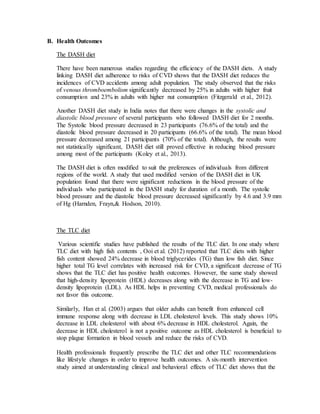 B. Health Outcomes
The DASH diet
There have been numerous studies regarding the efficiency of the DASH diets. A study
linking DASH diet adherence to risks of CVD shows that the DASH diet reduces the
incidences of CVD accidents among adult population. The study observed that the risks
of venous thromboembolism significantly decreased by 25% in adults with higher fruit
consumption and 23% in adults with higher nut consumption (Fitzgerald et al., 2012).
Another DASH diet study in India notes that there were changes in the systolic and
diastolic blood pressure of several participants who followed DASH diet for 2 months.
The Systolic blood pressure decreased in 23 participants (76.6% of the total) and the
diastolic blood pressure decreased in 20 participants (66.6% of the total). The mean blood
pressure decreased among 21 participants (70% of the total). Although, the results were
not statistically significant, DASH diet still proved effective in reducing blood pressure
among most of the participants (Koley et al., 2013).
The DASH diet is often modified to suit the preferences of individuals from different
regions of the world. A study that used modified version of the DASH diet in UK
population found that there were significant reductions in the blood pressure of the
individuals who participated in the DASH study for duration of a month. The systolic
blood pressure and the diastolic blood pressure decreased significantly by 4.6 and 3.9 mm
of Hg (Harnden, Frayn,& Hodson, 2010).
The TLC diet
Various scientific studies have published the results of the TLC diet. In one study where
TLC diet with high fish contents , Ooi et al. (2012) reported that TLC diets with higher
fish content showed 24% decrease in blood triglycerides (TG) than low fish diet. Since
higher total TG level correlates with increased risk for CVD, a significant decrease of TG
shows that the TLC diet has positive health outcomes. However, the same study showed
that high-density lipoprotein (HDL) decreases along with the decrease in TG and low-
density lipoprotein (LDL). As HDL helps in preventing CVD, medical professionals do
not favor this outcome.
Similarly, Han et al. (2003) argues that older adults can benefit from enhanced cell
immune response along with decrease in LDL cholesterol levels. This study shows 10%
decrease in LDL cholesterol with about 6% decrease in HDL cholesterol. Again, the
decrease in HDL cholesterol is not a positive outcome as HDL cholesterol is beneficial to
stop plague formation in blood vessels and reduce the risks of CVD.
Health professionals frequently prescribe the TLC diet and other TLC recommendations
like lifestyle changes in order to improve health outcomes. A six-month intervention
study aimed at understanding clinical and behavioral effects of TLC diet shows that the
 