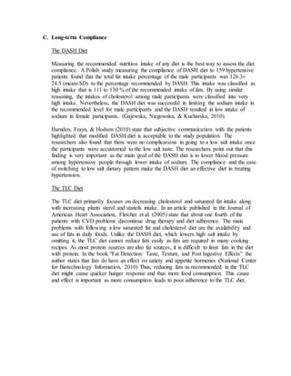 C. Long-term Compliance
The DASH Diet
Measuring the recommended nutrition intake of any diet is the best way to assess the diet
compliance. A Polish study measuring the compliance of DASH diet to 159 hypertensive
patients found that the total fat intake percentage of the male participants was 126.3±
24.5 (mean±SD) to the percentage recommended by DASH. This intake was classified as
high intake that is 111 to 130 % of the recommended intake of fats. By using similar
reasoning, the intakes of cholesterol among male participants were classified into very
high intake. Nevertheless, the DASH diet was successful in limiting the sodium intake in
the recommended level for male participants and the DASH resulted in low intake of
sodium in female participants. (Gajewska, Niegowska, & Kucharska, 2010).
Harnden, Frayn, & Hodson (2010) state that subjective communication with the patients
highlighted that modified DASH diet is acceptable to the study population. The
researchers also found that there were no complications in going to a low salt intake once
the participants were accustomed to the low salt taste. The researchers point out that this
finding is very important as the main goal of the DASH diet is to lower blood pressure
among hypertensive people through lower intake of sodium. The compliance and the ease
of switching to low salt dietary pattern make the DASH diet an effective diet in treating
hypertension.
The TLC Diet
The TLC diet primarily focuses on decreasing cholesterol and saturated fat intake along
with increasing plants sterol and stanols intake. In an article published in the Journal of
American Heart Association, Fletcher et al. (2005) state that about one fourth of the
patients with CVD problems discontinue drug therapy and diet adherence. The main
problems with following a low saturated fat and cholesterol diet are the availability and
use of fats in daily foods. Unlike the DASH diet, which lowers high salt intake by
omitting it, the TLC diet cannot reduce fats easily as fats are required in many cooking
recipes. As most protein sources are also fat sources, it is difficult to limit fats in the diet
with protein. In the book “Fat Detection: Taste, Texture, and Post Ingestive Effects” the
author states that fats do have an effect on satiety and appetite hormones (National Center
for Biotechnology Information, 2010) Thus, reducing fats as recommended in the TLC
diet might cause quicker hunger response and thus more food consumption. This cause
and effect is important as more consumption leads to poor adherence to the TLC diet.
 