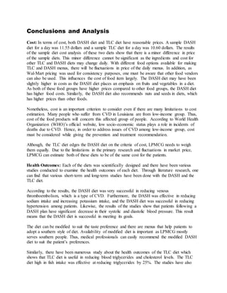 Conclusions and Analysis
Cost: In terms of cost, both DASH diet and TLC diet have reasonable prices. A sample DASH
diet for a day was 11.55 dollars and a sample TLC diet for a day was 10.60 dollars. The results
of the sample diet cost analysis of these two diets show that there is a minor difference in price
of the sample diets. This minor difference cannot be significant as the ingredients and cost for
other TLC and DASH diets may change daily. With different food options available for making
TLC and DASH menus, there will be fluctuations in price of the daily menus. In addition, as
Wal-Mart pricing was used for consistency purposes, one must be aware that other food vendors
can also be used. This influences the cost of food item largely. The DASH diet may have been
slightly higher in costs as the DASH diet places an emphasis on fruits and vegetables in a diet.
As both of these food groups have higher prices compared to other food groups, the DASH diet
has higher food costs. Similarly, the DASH diet also recommends nuts and seeds in diets, which
has higher prices than other foods.
Nonetheless, cost is an important criterion to consider even if there are many limitations to cost
estimation. Many people who suffer from CVD in Louisiana are from low-income group. Thus,
cost of the food products will concern this affected group of people. According to World Health
Organization (WHO)’s official website, low socio-economic status plays a role in incidents of
deaths due to CVD. Hence, in order to address issues of CVD among low-income group, cost
must be considered while giving the prevention and treatment recommendation.
Although, the TLC diet edges the DASH diet on the criteria of cost, LPMCG needs to weigh
them equally. Due to the limitations in the primary research and fluctuations in market price,
LPMCG can estimate both of these diets to be of the same cost for the patients.
Health Outcomes: Each of the diets was scientifically designed and there have been various
studies conducted to examine the health outcomes of each diet. Through literature research, one
can find that various short-term and long-term studies have been done with the DASH and the
TLC diet.
According to the results, the DASH diet was very successful in reducing venous
thromboembolism, which is a type of CVD. Furthermore, the DASH was effective in reducing
sodium intake and increasing potassium intake, and the DASH diet was successful in reducing
hypertension among patients. Likewise, the results of the studies show that patients following a
DASH plan have significant decrease in their systolic and diastolic blood pressure. This result
means that the DASH diet is successful in meeting its goals.
The diet can be modified to suit the taste preference and there are menus that help patients to
adopt a southern style of diet. Availability of modified diet is important as LPMCG mostly
serves southern people. Thus, medical professionals can easily recommend the modified DASH
diet to suit the patient’s preferences.
Similarly, there have been numerous study about the health outcomes of the TLC diet which
shows that TLC diet is useful in reducing blood triglycerides and cholesterol levels. The TLC
diet high in fish intake was effective at reducing triglycerides by 25%. The studies have also
 
