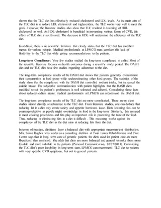 shown that the TLC diet has effectively reduced cholesterol and LDL levels. As the main aim of
the TLC diet is to reduce LDL cholesterol and triglycerides, the TLC works very well to meet the
goals. However, the literature studies also show that TLC resulted in lowering of HDL
cholesterol as well. As HDL cholesterol is beneficial in preventing various forms of CVD, this
effect of TLC diet is not favored. The decrease in HDL will undermine the efficiency of the TLC
diet.
In addition, there is no scientific literature that clearly states that the TLC diet has modified
menus for various people. Medical professionals at LPMCG must consider this lack of
flexibility in the TLC diet while giving recommendations to the patients.
Long-term Compliance: Very few studies studied the long-term compliance to a diet. Most of
the scientific literature focuses on health outcomes during a scientific study period. The DASH
diet and the TLC diet have few studies regarding adherence to the diet.
The long-term compliance results of the DASH diet shows that patients generally overestimate
their consumption in food group while underestimating other food groups. The statistics of the
study show that the compliance with the DASH diet controlled sodium intake, but increased the
calorie intake. The subjective communication with patient highlights that the DASH diets
modified to suit the patient’s preferences is well tolerated and adhered. Considering these facts
about reduced sodium intake, medical professionals at LPMCG can recommend the DASH diet.
The long-term compliance results of the TLC diet are more complicated. There are no clear
studies aimed directly at adherence to the TLC diet. From literature studies, one can deduce that
reducing fat in a diet may create satiety and appetite hormones issue. Diets lowering fats can be
counterproductive as people might overindulge in food in the long-term. Similarly, fats are used
in most cooking procedures and fats play an important role in promoting the taste of the food.
Thus, reducing or eliminating fats in a diet is difficult . This reasoning works against the
compliance of the TLC diet as the diet aims at reducing fats from the diet.
In terms of practice, dietitians favor a balanced diet with appropriate macronutrient distribution.
Mrs. Susan Hughes who works as a consulting dietitian at Twin Lakes Rehabilitation and Care
Center says that in long- term care of geriatric patients the diets used for patient care are more
liberalized than restricted. She adds that diets are more balanced and general to make them more
feasible and more valuable to the patients (Personal Communication, 10/27/2013). Considering
the TLC diet’s poor feasibility in long-term care, LPMCG can recommend TLC diet to patients
with very specific CVD symptoms, but not to general patients.
 