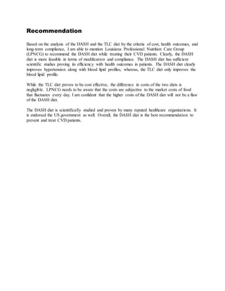 Recommendation
Based on the analysis of the DASH and the TLC diet by the criteria of cost, health outcomes, and
long-term compliance, I am able to mention Louisiana Professional Nutrition Care Group
(LPNCG) to recommend the DASH diet while treating their CVD patients. Clearly, the DASH
diet is more feasible in terms of modification and compliance. The DASH diet has sufficient
scientific studies proving its efficiency with health outcomes in patients. The DASH diet clearly
improves hypertension along with blood lipid profiles; whereas, the TLC diet only improves the
blood lipid profile.
While the TLC diet proves to be cost effective, the difference in costs of the two diets is
negligible. LPNCG needs to be aware that the costs are subjective to the market costs of food
that fluctuates every day. I am confident that the higher costs of the DASH diet will not be a flaw
of the DASH diet.
The DASH diet is scientifically studied and proven by many reputed healthcare organizations. It
is endorsed the US government as well. Overall, the DASH diet is the best recommendation to
prevent and treat CVD patients.
 