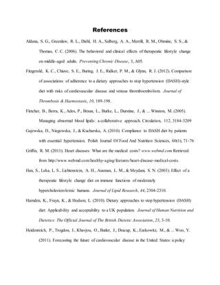 References
Aldana, S. G., Greenlaw, R. L., Diehl, H. A., Salberg, A. A., Merrill, R. M., Ohmine, S. S., &
Thomas, C. C. (2006). The behavioral and clinical effects of therapeutic lifestyle change
on middle-aged adults. Preventing Chronic Disease, 3, A05.
Fitzgerald, K. C., Chiuve, S. E., Buring, J. E., Ridker, P. M., & Glynn, R. J. (2012). Comparison
of associations of adherence to a dietary approaches to stop hypertension (DASH)-style
diet with risks of cardiovascular disease and venous thromboembolism. Journal of
Thrombosis & Haemostasis, 10, 189-198.
Fletcher, B., Berra, K., Ades, P., Braun, L., Burke, L., Durstine, J., & ... Winston, M. (2005).
Managing abnormal blood lipids: a collaborative approach. Circulation, 112, 3184-3209
Gajewska, D., Niegowska, J., & Kucharska, A. (2010). Compliance to DASH diet by patients
with essential hypertension. Polish Journal Of Food And Nutrition Sciences, 60(1), 71-76
Griffin, R. M. (2011). Heart diseases: What are the medical costs? www.webmd.com Retrieved
from http://www.webmd.com/healthy-aging/features/heart-disease-medical-costs.
Han, S., Leka, L. S., Lichtenstein, A. H., Ausman, L. M., & Meydani, S. N. (2003). Effect of a
therapeutic lifestyle change diet on immune functions of moderately
hypercholesterolemic humans. Journal of Lipid Research, 44, 2304-2310.
Harnden, K., Frayn, K., & Hodson, L. (2010). Dietary approaches to stop hypertension (DASH)
diet: Applicability and acceptability to a UK population. Journal of Human Nutrition and
Dietetics: The Official Journal of The British Dietetic Association, 23, 3-10.
Heidenreich, P., Trogdon, J., Khavjou, O., Butler, J., Dracup, K., Ezekowitz, M., & ... Woo, Y.
(2011). Forecasting the future of cardiovascular disease in the United States: a policy
 