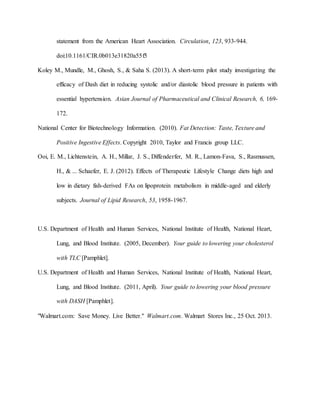 statement from the American Heart Association. Circulation, 123, 933-944.
doi:10.1161/CIR.0b013e31820a55f5
Koley M., Mundle, M., Ghosh, S., & Saha S. (2013). A short-term pilot study investigating the
efficacy of Dash diet in reducing systolic and/or diastolic blood pressure in patients with
essential hypertension. Asian Journal of Pharmaceutical and Clinical Research, 6, 169-
172.
National Center for Biotechnology Information. (2010). Fat Detection: Taste, Texture and
Positive Ingestive Effects. Copyright 2010, Taylor and Francis group LLC.
Ooi, E. M., Lichtenstein, A. H., Millar, J. S., Diffenderfer, M. R., Lamon-Fava, S., Rasmussen,
H., & ... Schaefer, E. J. (2012). Effects of Therapeutic Lifestyle Change diets high and
low in dietary fish-derived FAs on lipoprotein metabolism in middle-aged and elderly
subjects. Journal of Lipid Research, 53, 1958-1967.
U.S. Department of Health and Human Services, National Institute of Health, National Heart,
Lung, and Blood Institute. (2005, December). Your guide to lowering your cholesterol
with TLC [Pamphlet].
U.S. Department of Health and Human Services, National Institute of Health, National Heart,
Lung, and Blood Institute. (2011, April). Your guide to lowering your blood pressure
with DASH [Pamphlet].
"Walmart.com: Save Money. Live Better." Walmart.com. Walmart Stores Inc., 25 Oct. 2013.
 