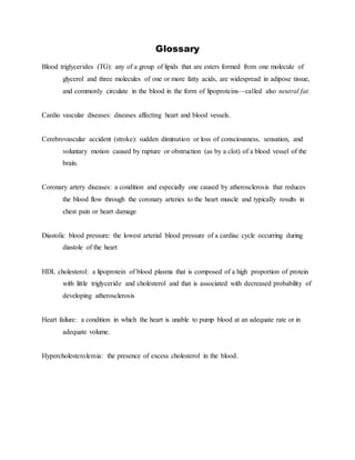 Glossary
Blood triglycerides (TG): any of a group of lipids that are esters formed from one molecule of
glycerol and three molecules of one or more fatty acids, are widespread in adipose tissue,
and commonly circulate in the blood in the form of lipoproteins—called also neutral fat.
Cardio vascular diseases: diseases affecting heart and blood vessels.
Cerebrovascular accident (stroke): sudden diminution or loss of consciousness, sensation, and
voluntary motion caused by rupture or obstruction (as by a clot) of a blood vessel of the
brain.
Coronary artery diseases: a condition and especially one caused by atherosclerosis that reduces
the blood flow through the coronary arteries to the heart muscle and typically results in
chest pain or heart damage
Diastolic blood pressure: the lowest arterial blood pressure of a cardiac cycle occurring during
diastole of the heart
HDL cholesterol: a lipoprotein of blood plasma that is composed of a high proportion of protein
with little triglyceride and cholesterol and that is associated with decreased probability of
developing atherosclerosis
Heart failure: a condition in which the heart is unable to pump blood at an adequate rate or in
adequate volume.
Hypercholesterolemia: the presence of excess cholesterol in the blood.
 
