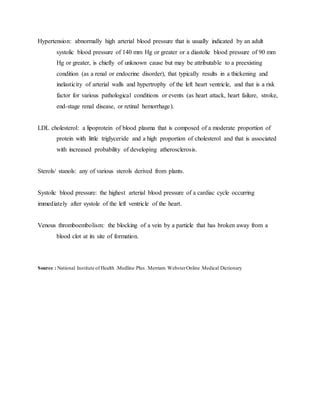 Hypertension: abnormally high arterial blood pressure that is usually indicated by an adult
systolic blood pressure of 140 mm Hg or greater or a diastolic blood pressure of 90 mm
Hg or greater, is chiefly of unknown cause but may be attributable to a preexisting
condition (as a renal or endocrine disorder), that typically results in a thickening and
inelasticity of arterial walls and hypertrophy of the left heart ventricle, and that is a risk
factor for various pathological conditions or events (as heart attack, heart failure, stroke,
end-stage renal disease, or retinal hemorrhage).
LDL cholesterol: a lipoprotein of blood plasma that is composed of a moderate proportion of
protein with little triglyceride and a high proportion of cholesterol and that is associated
with increased probability of developing atherosclerosis.
Sterols/ stanols: any of various sterols derived from plants.
Systolic blood pressure: the highest arterial blood pressure of a cardiac cycle occurring
immediately after systole of the left ventricle of the heart.
Venous thromboembolism: the blocking of a vein by a particle that has broken away from a
blood clot at its site of formation.
Source : National Institute of Health .Medline Plus. Merriam WebsterOnline Medical Dictionary
 