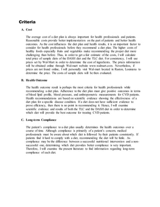 Criteria
A. Cost
The average cost of a diet plan is always important for health professionals and patients.
Reasonable costs provide better implementation on the part of patients and better health
outcomes. As the cost influences the diet plan and health results, it is an important factor to
consider for health professionals before they recommend a diet plan. The higher costs of
healthy foods especially fruits and vegetables make recommending the proper diet more
challenging than before. Thus, in order to get a fair estimate of the costs, I will calculate
total price of sample diets of the DASH diet and the TLC diet. For consistency, I will use
prices set by Wal-Mart in order to determine the cost of ingredients. The prices information
will be obtained online through Wal-mart website www.walmart.com. Nevertheless, if
prices are not found online, I will personally visit Wal-mart located in Ruston, Louisiana to
determine the price. The costs of sample diets will be then evaluated.
B. Health Outcome
The health outcome result is perhaps the most criteria for health professionals while
recommending a diet plan. Adherence to the diet plan must give positive outcomes in terms
of blood lipid profile, blood pressure, and anthropometric measurements for CVD patients.
Health recommendations are based on scientific evidence showing the effectiveness of a
diet plan for a specific disease condition. If a diet does not have sufficient evidence to
prove efficiency, then there is no point in recommending it. Hence, I will examine
scientific evidence and results of both the TLC and the DASH diet in order to determine
which diet will provide the best outcome for treating CVD patients.
C. Long-term Compliance
The patient’s compliance to a diet plan usually determines the health outcomes over a
course of time. Although compliance is primarily of a patient’s concern, medical
professionals must be aware about which diet is followed by their patients consistently. If
patients find it hard to comply with a diet, recommending the diet will be futile. As
compliance may be the difference between a successful nutritional intervention and a non-
successful one, determining which diet provides better compliance is very important.
Therefore, I will examine the present literature to find information regarding long-term
compliance of each diet.
 
