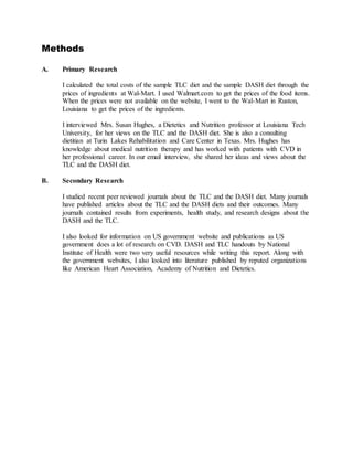 Methods
A. Primary Research
I calculated the total costs of the sample TLC diet and the sample DASH diet through the
prices of ingredients at Wal-Mart. I used Walmart.com to get the prices of the food items.
When the prices were not available on the website, I went to the Wal-Mart in Ruston,
Louisiana to get the prices of the ingredients.
I interviewed Mrs. Susan Hughes, a Dietetics and Nutrition professor at Louisiana Tech
University, for her views on the TLC and the DASH diet. She is also a consulting
dietitian at Turin Lakes Rehabilitation and Care Center in Texas. Mrs. Hughes has
knowledge about medical nutrition therapy and has worked with patients with CVD in
her professional career. In our email interview, she shared her ideas and views about the
TLC and the DASH diet.
B. Secondary Research
I studied recent peer reviewed journals about the TLC and the DASH diet. Many journals
have published articles about the TLC and the DASH diets and their outcomes. Many
journals contained results from experiments, health study, and research designs about the
DASH and the TLC.
I also looked for information on US government website and publications as US
government does a lot of research on CVD. DASH and TLC handouts by National
Institute of Health were two very useful resources while writing this report. Along with
the government websites, I also looked into literature published by reputed organizations
like American Heart Association, Academy of Nutrition and Dietetics.
 