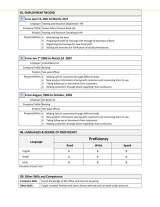05. EMPLOYMENT RECORD
5 From April 19, 2007 to March, 2012
Employer Training and Research Department- HR
Company Profile Tameer Micro Finance Bank Ltd:
Position Training and Research Coordinator-HR
Responsibilities  Maintaining the data.
 Preparing the MIS of trainings held through all branches of Bank
 Organizing the trainings for new hired staff.
 Visiting the branches for verification of all documentations.
6 From Jan 1st
2006 to March,10 2007
Employer United Bank Ltd:
Company Profile Banking
Position Tele sales Officer
Responsibilities  Making calls to customers through different leads
 New product information sharing with customers and convincing them to use.
 Taking follow up on documents from customers.
 Helping customers through phone regarding their confusions.
7 From August, 2004 to October, 2005
Employer Citi Bank Ltd:
Company Profile Banking
Position Tele Sales Officer
Responsibilities  Making calls to customers through different leads
 New product information sharing with customers and convincing them to use.
 Taking follow up on documents from customers.
 Helping customers through phone regarding their confusions.
08. LANGUAGES & DEGREE OF PROFICIENCY
Language
Proficiency
Read Write Speak
English A B B
Sindhi A A A
Urdu B B B
A=Excellent, B=Good, C=Fair
09. Other Skills and Competence
Computer Skills Sound Knowledge of MS-Office and Internet browsing
Other Skills Target oriented, flexible with team, Sincere with job and can work under pressure.
 