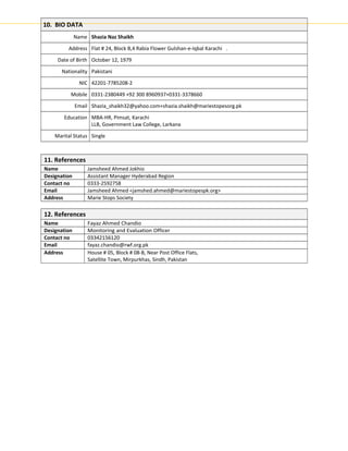 10. BIO DATA
Name Shazia Naz Shaikh
Address Flat # 24, Block B,4 Rabia Flower Gulshan-e-Iqbal Karachi .
Date of Birth October 12, 1979
Nationality Pakistani
NIC 42201-7785208-2
Mobile 0331-2380449 +92 300 8960937+0331-3378660
Email Shazia_shaikh32@yahoo.com+shazia.shaikh@mariestopesorg.pk
Education MBA-HR, Pimsat, Karachi
LLB, Government Law College, Larkana
Marital Status Single
11. References
Name Jamsheed Ahmed Jokhio
Designation Assistant Manager Hyderabad Region
Contact no 0333-2592758
Email Jamsheed Ahmed <jamshed.ahmed@mariestopespk.org>
Address Marie Stops Society
12. References
Name Fayaz Ahmed Chandio
Designation Monitoring and Evaluation Officer
Contact no 03342156120
Email fayaz.chandio@rwf.org.pk
Address House # 05, Block # 08-B, Near Post Office Flats,
Satellite Town, Mirpurkhas, Sindh, Pakistan
 