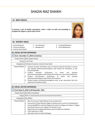 SHAZIA NAZ SHAIKH
01. BRIEF PROFILE
To become a part of flexible organization, where I utilize my skills and knowledge to
complete the targets in a given span of time.
02. INTEREST AREAS
 Human Resource
 Customer Relation
 internal clinical Audit
 Co-ordinations
 Management
 Training & Research
 Social Mobilization
03. SOCIAL SECTOR EXPERIENCE
3 From December 11 ,2012 to Continue
Project Owner Marie Stopes Society
Project Unsaid Project
Designation Verification Executive internal clinical Audit
Responsibilities  Conducts Voucher Verification visits of Centres & Social Franchises to assess
and evaluate performance/compliance with Policies & Procedures, as per
Annual Audit Plan.
 Conduct Outreach Verifications to assess and evaluate
performance/compliance with Policies & Procedures, as per Annual Audit Plan.
 Conduct Post-Outreach Verifications to assess and evaluate
performance/compliance with Policies & Procedures.
 Conduct special verification/investigation visits, as per instructions from the
supervisor (if situation arises).
04. SOCIAL SECTOR EXPERIENCE
4 From May 11, 2012 to 30 December 2012
Project Owner Root Work Foundation
Project PEFSA III- Improving food security and reducing malnourishment.
Designation EFSL-Officer
Responsibilities  Base line Survey in flood affected areas of taluka Kunri
 Assessment of flood affected villages of allotted union councils for development.
 Conducting BBCM in selected villages & formation of village committees in villages.
 Household assessment to register the families for aid.
 Organizing and managing distribution point for different modalities.
 Team Supervisor in field.
 Daily work report to Project Manager.
 