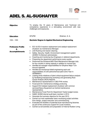 ADEL S. AL-SUGHAIYER
Objective To employ the 15 years of Maintenance and Technical rich
competency experience in a stimulating environment with new
challenges and exposures.
Education
1994 – 1999
KFUPM Dhahran, S. A.
Bachelor Degree In Applied Mechanical Engineering
Profession Profile
&
Accomplishments
• EG-I & EG-II reactors replacement and catalyst replacement
shutdown as maintenance Manager.
• LAO flushing and reactor cleaning.
• Safety, Security, Health, Environment management system
(SHEM-13) Element administrator.
• Coaching and mentoring four Engineers in deferent departments.
• Presenting the department performance every quarter.
• Performed the Ethylene/U&O Plant Maintenance Manager duty
for four months in acting capacity in addition to normal duty.
• Handled all manager responsibilities for Ethylene Major Turn
Around nightshift.
• Handled all mechanical detail engineering work and
responsibilities of LAO petrochemical plant (One Year in
GERMANY).
• Leading three initiatives of plant critical equipment failure analysis
by facilitating brainstorming workshop and generating Root
Cause Analysis (RCA) Reports.
• Maintenance representative in U&O PHA review.
• Focal point for maintenance strategy producing.
• Support EG Catalyst replacement shutdown with common
services/Heavy Equipment as Central maintenance
representative.
• Maintenance Focal Point for Department Yearly budget review.
• SABIC SHEM internal audit team member in 2012.
• Generate the business objective for the year 2013.
• Carried out main wastewater basin revamping project activities
from design, project execution and commissioning.
• Evaluated the facilities of potential local manufacturing factories
as part of the continuous support for Local investors.
• Carried out all activities and preparation of Internal Rubber Lining
- 1 -
Mobile # 0540479994
Phone # (03) 359 5113
E-mail: sughaiyeras@gmail.com
 