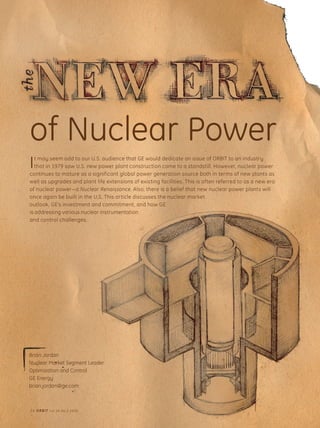 24 ORBIT Vol.26 No.3 2006
COVER STORY
of Nuclear Power
Brian Jordan
Nuclear Market Segment Leader
Optimization and Control
GE Energy
brian.jordan@ge.com
It may seem odd to our U.S. audience that GE would dedicate an issue of ORBIT to an industry
that in 1979 saw U.S. new power plant construction come to a standstill. However, nuclear power
continues to mature as a significant global power generation source both in terms of new plants as
well as upgrades and plant life extensions of existing facilities. This is often referred to as a new era
of nuclear power—a Nuclear Renaissance. Also, there is a belief that new nuclear power plants will
once again be built in the U.S. This article discusses the nuclear market
outlook, GE’s investment and commitment, and how GE
is addressing various nuclear instrumentation
and control challenges.
24 ORBIT Vol.26 No.3 2006
 