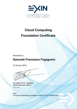 Cloud Computing
Foundation Certificate
Presented to:
Samuele Francesco Fogagnolo
15 January 2016
drs. Bernd W.E. Taselaar
Chief Executive Officer
5429647.20493700
EXIN
The global independent certification institute for ICT Professionals
 