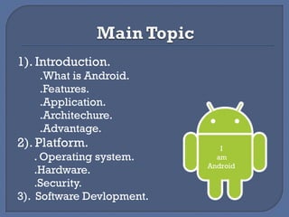 1). Introduction.
.What is Android.
.Features.
.Application.
.Architechure.
.Advantage.
2). Platform.
. Operating system.
.Hardware.
.Security.
3). Software Devlopment.
I
am
Android
 