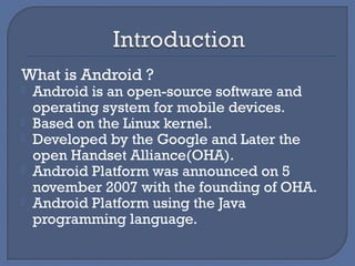 What is Android ?
 Android is an open-source software and
operating system for mobile devices.
 Based on the Linux kernel.
 Developed by the Google and Later the
open Handset Alliance(OHA).
 Android Platform was announced on 5
november 2007 with the founding of OHA.
 Android Platform using the Java
programming language.
 