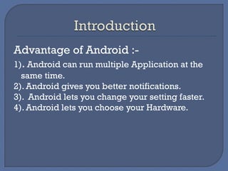 Advantage of Android :-
1). Android can run multiple Application at the
same time.
2). Android gives you better notifications.
3). Android lets you change your setting faster.
4). Android lets you choose your Hardware.
 