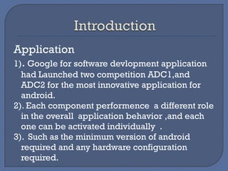 Application
1). Google for software devlopment application
had Launched two competition ADC1,and
ADC2 for the most innovative application for
android.
2). Each component performence a different role
in the overall application behavior ,and each
one can be activated individually .
3). Such as the minimum version of android
required and any hardware configuration
required.
 