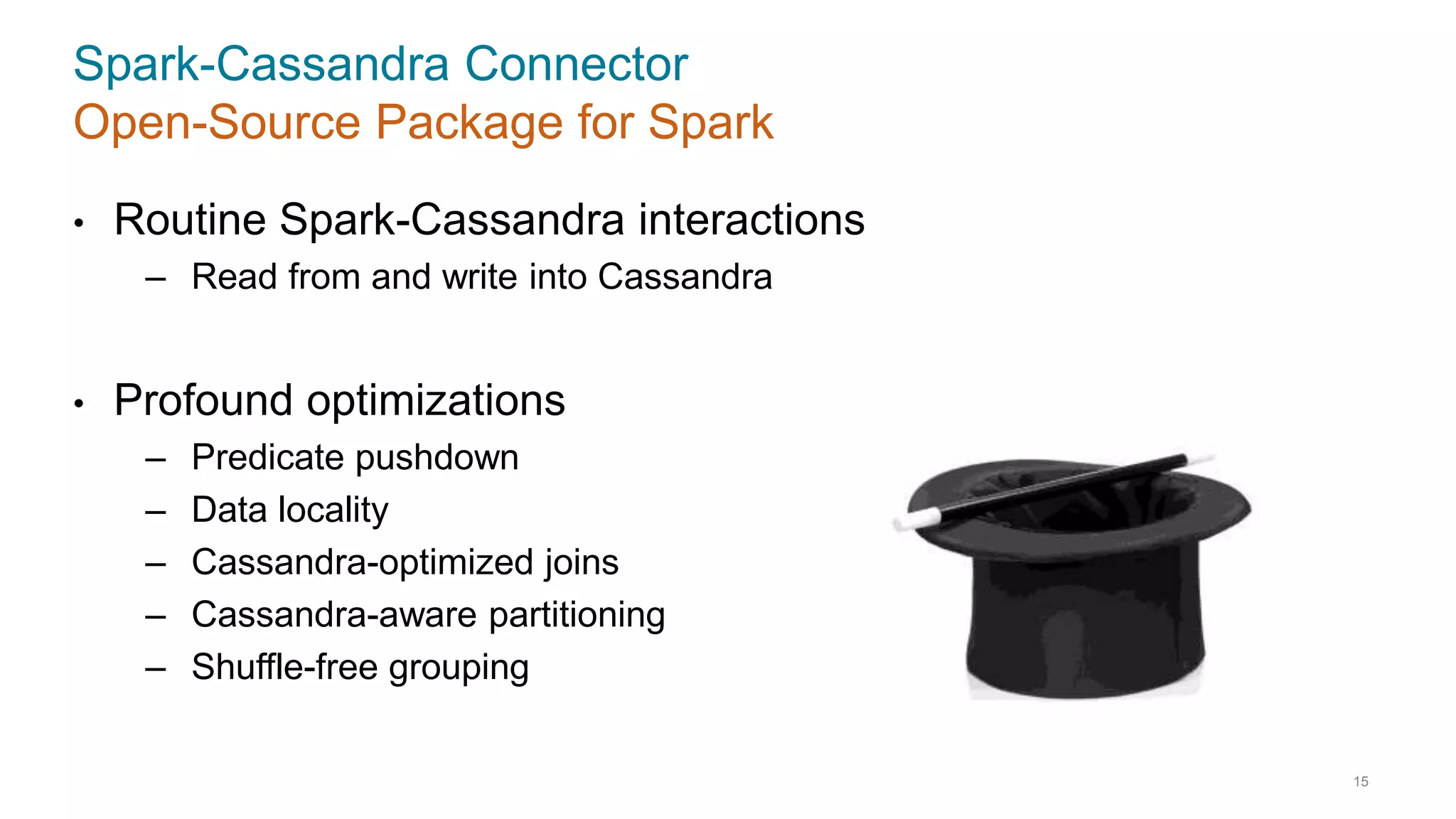 Spark-Cassandra Connector
Open-Source Package for Spark
• Routine Spark-Cassandra interactions
– Read from and write into Cassandra
• Profound optimizations
– Predicate pushdown
– Data locality
– Cassandra-optimized joins
– Cassandra-aware partitioning
– Shuffle-free grouping
15
 
