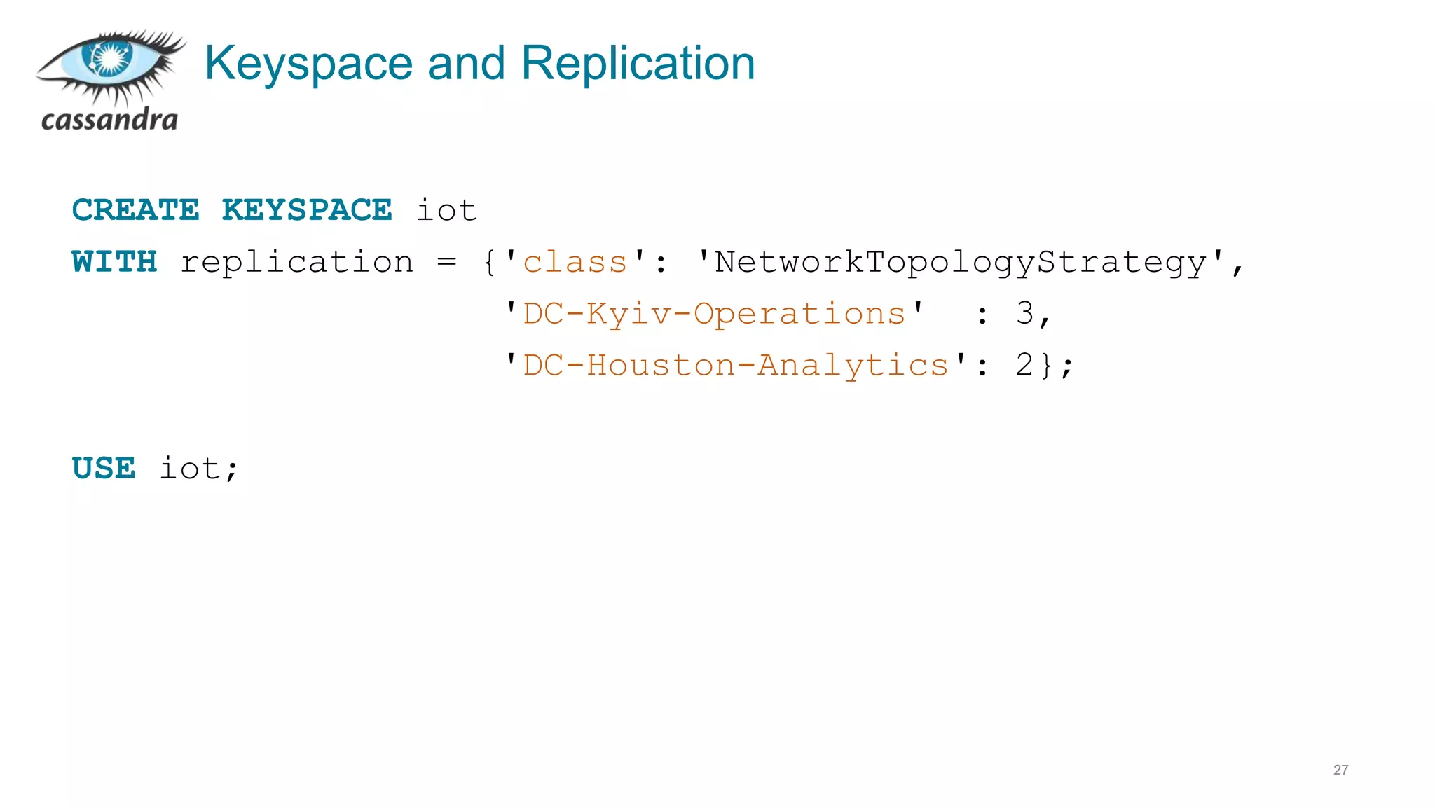 Keyspace and Replication
27
CREATE KEYSPACE iot
WITH replication = {'class': 'NetworkTopologyStrategy',
'DC-Kyiv-Operations' : 3,
'DC-Houston-Analytics': 2};
USE iot;
 