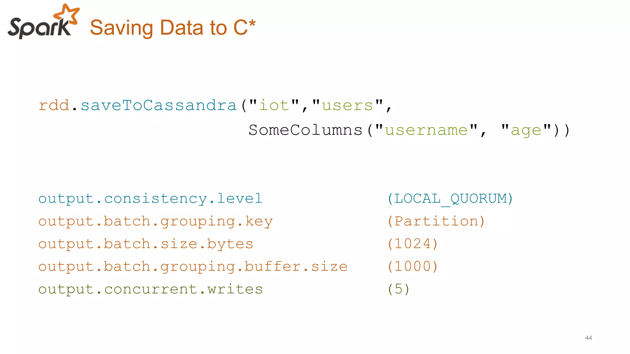 Saving Data to C*
44
rdd.saveToCassandra("iot","users",
SomeColumns("username", "age"))
output.consistency.level (LOCAL_QUORUM)
output.batch.grouping.key (Partition)
output.batch.size.bytes (1024)
output.batch.grouping.buffer.size (1000)
output.concurrent.writes (5)
 