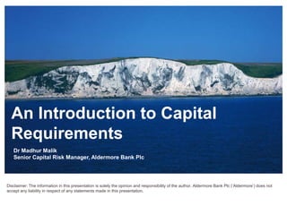 An Introduction to Capital
Requirements
Dr Madhur Malik
Senior Capital Risk Manager, Aldermore Bank Plc
Disclaimer: The information in this presentation is solely the opinion and responsibility of the author. Aldermore Bank Plc (‘Aldermore’) does not
accept any liability in respect of any statements made in this presentation.
 