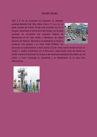 ​Cantón Durán
Está a 6 km de Guayaquil se encuentra su cabecera
cantonal llamada Gral. Eloy Alfaro. Está a 11 m.s.n.m. La
parte oriental del Cantón Durán está recorrida por el río
Guayas, situándose al frente de la isla Santay; por la parte
suroeste se encuentra una pequeña cadena de
elevaciones El Sr Jose Durán y Maristany, de origen
Español (El Masnou- Barcelona) se estableció en Durán y
construyó una piladora y un hotel ¨Hotel DURAN¨, las
personas se acostumbraron a decir vamos a Durán. Esto cuando Durán era aun un
caserío y existía únicamente por el ferrocarril. Josep Durán donó las tierras por
donde cruzaría el ferrocarril en la época del entonces presidente Eloy Alfaro, por tal
motivo y como homenaje al presidente y al terrateniente se le puso Eloy
Alfaro-Durán.
 