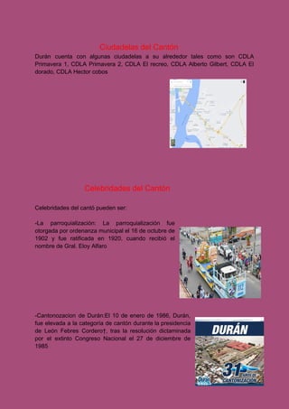 Ciudadelas del Cantón
Durán cuenta con algunas ciudadelas a su alrededor tales como son CDLA
Primavera 1, CDLA Primavera 2, CDLA El recreo, CDLA Alberto Gilbert, CDLA El
dorado, CDLA Hector cobos
Celebridades del Cantón
Celebridades del cantó pueden ser:
-La parroquialización: La parroquialización fue
otorgada por ordenanza municipal el 16 de octubre de
1902 y fue ratificada en 1920, cuando recibió el
nombre de Gral. Eloy Alfaro
-Cantonozacion de Durán:El 10 de enero de 1986, Durán,
fue elevada a la categoría de cantón durante la presidencia
de León Febres Cordero†, tras la resolución dictaminada
por el extinto Congreso Nacional el 27 de diciembre de
1985
 