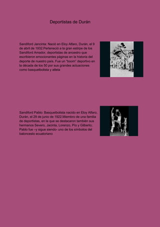​Deportistas de Durán
Sandiford Jancinta: Nació en Eloy Alfaro, Durán, el 9
de abril de 1932.Perteneció a la gran estirpe de los
Sandiford Amador, deportistas de ancestro que
escribieron emocionantes páginas en la historia del
deporte de nuestro país. Fue un “boom” deportivo en
la década de los 50 por sus grandes actuaciones
como basquetbolista y atleta
Sandiford Pablo: Basquetbolista nacido en Eloy Alfaro,
Durán, el 29 de junio de 1922.Miembro de una familia
de deportistas, en la que se destacaron también sus
hermanos Severo, Jacinta, Lorenzo, Pío y Gilberto;
Pablo fue –y sigue siendo- uno de los símbolos del
baloncesto ecuatoriano
 