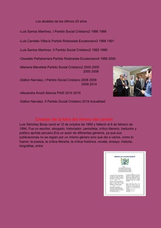 Los alcaldes de los últimos 20 años
-Luis Santos Martínez, I Partido Social Cristiano2​ 1986 1988
-Luis Candelo Villacís Partido Roldosista Ecuatoriano3​ 1988 1991
-Luis Santos Martínez, II Partido Social Cristiano2​ 1992 1996
-Oswaldo Peñaherrera Partido Roldosista Ecuatoriano4​ 1996 2000
-Mariana Mendieta Partido Social Cristiano2​ 2000 2005
2005 2008
-Dalton Narváez, I Partido Social Cristiano 2008 2009
2009 2014
-Alexandra Arce5​ Alianza PAIS 2014 2019
-Dalton Narváez, II Partido Social Cristiano 2019 Actualidad
Creador de la letra del Himno del cantón
Luis Sánchez Borja nació el 12 de octubre de 1900 y falleció el 6 de febrero de
1994. Fue un escritor, abogado, historiador, periodista, crítico literario, traductor y
político aprista peruano.Era un autor de diferentes géneros, ya que sus
publicaciones no se regían por un mismo género sino que dio a varios, como lo
fueron: la poesía, la crítica literaria, la crítica histórica, novela, ensayo, historia,
biografías, entre
 