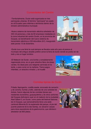 ​Curiosidades del Cantón
-Territorialmente, Durán está organizada en tres
parroquias urbanas. El término "parroquia" es usado
en el Ecuador para referirse a territorios dentro de la
división administrativa municipal.
-Nuevo sistema de transmisión eléctrica alrededor de
300 mil personas y más de 60 empresas instaladas en
la zona industrial del cantón Durán, en la provincia del
Guayas, se beneficiarán del nuevo sistema de
transmisión eléctrica a 230 kilovoltios (kV), inaugurado
este jueves 13 de diciembre.
-Durán tuvo una feria la cual siempre se llevaba cada año pero al parece el
municipio del antiguo alcalde prefirió cerrar la feria de durán donde se podía ver de
todo y era un lugar turístico
-El Malecón de Durán, una bonita y completamente
regenerada zona, es un gran atractivo lleno de áreas
verdes. Es ideal para una relajante caminata en la
tarde, o para correr en la mañana. Tiene juegos
infantiles, un atractivo mirador, y el muelle
Comidas tipicas de Durán
Fritada, llapingacho, costilla asada, encocado de camarón
y de concha, humita y bollo, además de una variedad de
dulces, fueron algunas de las comidas típicas que
residentes duraneños, guayaquileños y de otros cantones
del Guayas disfrutaron ayer en el malecón de la ciudadela
Abel Gilbert 3, en Durán, como parte del festival Sabores
de mi Guayas, que semanalmente tiene una sede
cantonal diferente.En la explanada del parque, al pie del
puente peatonal de la isla Santay, se ubicaron carpas
para doce expositores de la gastronomía, que ofertaron
alrededor de 600 platos.
 