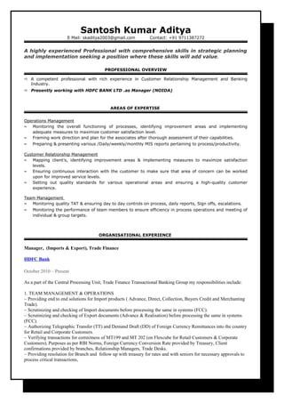 Santosh Kumar Aditya
E Mail: skaditya2003@gmail.com Contact: +91 9711387272
A highly experienced Professional with comprehensive skills in strategic planning
and implementation seeking a position where these skills will add value.
PROFESSIONAL OVERVIEW
? A competent professional with rich experience in Customer Relationship Management and Banking
Industry.
? Presently working with HDFC BANK LTD .as Manager (NOIDA)
AREAS OF EXPERTISE
Operations Management
 Monitoring the overall functioning of processes, identifying improvement areas and implementing
adequate measures to maximize customer satisfaction level.
 Framing work direction and plan for the associates after thorough assessment of their capabilities.
 Preparing & presenting various /Daily/weekly/monthly MIS reports pertaining to process/productivity.
Customer Relationship Management
 Mapping clients, identifying improvement areas & implementing measures to maximize satisfaction
levels.
 Ensuring continuous interaction with the customer to make sure that area of concern can be worked
upon for improved service levels.
 Setting out quality standards for various operational areas and ensuring a high-quality customer
experience.
Team Management
 Monitoring quality TAT & ensuring day to day controls on process, daily reports, Sign offs, escalations.
 Monitoring the performance of team members to ensure efficiency in process operations and meeting of
individual & group targets.
ORGANISATIONAL EXPERIENCE
Manager, (Imports & Export), Trade Finance
HDFC Bank
October 2010 C Present
As a part of the Central Processing Unit, Trade Finance Transactional Banking Group my responsibilities include:
1. TEAM MANAGEMENT & OPERATIONS
~ Providing end to end solutions for Import products ( Advance, Direct, Collection, Buyers Credit and Merchanting
Trade).
~ Scrutinizing and checking of Import documents before processing the same in systems (FCC).
~ Scrutinizing and checking of Export documents (Advance & Realisation) before processing the same in systems
(FCC).
~ Authorizing Telegraphic Transfer (TT) and Demand Draft (DD) of Foreign Currency Remittances into the country
for Retail and Corporate Customers.
~ Verifying transactions for correctness of MT199 and MT 202 (on Flexcube for Retail Customers & Corporate
Customers), Purposes as per RBI Norms, Foreign Currency Conversion Rate provided by Treasury, Client
confirmations provided by branches, Relationship Managers, Trade Desks.
~ Providing resolution for Branch and follow up with treasury for rates and with seniors for necessary approvals to
process critical transactions,
 
