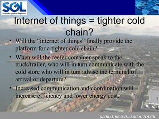 GLOBAL REACH…LOCAL TOUCH
10
Internet of things = tighter cold
chain?
• Will the “internet of things” finally provide the
platform for a tighter cold chain?
• When will the reefer container speak to the
truck/trailer, who will in turn communicate with the
cold store who will in turn advise the terminal of
arrival or departure?
• Increased communication and coordination will
increase efficiency and lower energy cost.
 