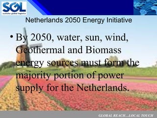 GLOBAL REACH…LOCAL TOUCH
2
Netherlands 2050 Energy Initiative
• By 2050, water, sun, wind,
Geothermal and Biomass
energy sources must form the
majority portion of power
supply for the Netherlands.
 