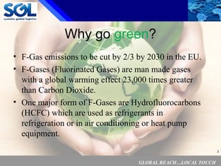 GLOBAL REACH…LOCAL TOUCH
3
Why go green?
• F-Gas emissions to be cut by 2/3 by 2030 in the EU.
• F-Gases (Fluorinated Gases) are man made gases
with a global warming effect 23,000 times greater
than Carbon Dioxide.
• One major form of F-Gases are Hydrofluorocarbons
(HCFC) which are used as refrigerants in
refrigeration or in air conditioning or heat pump
equipment.
 