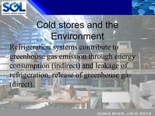 GLOBAL REACH…LOCAL TOUCH
4
Cold stores and the
Environment
Refrigeration systems contribute to
greenhouse gas emission through energy
consumption (indirect) and leakage of
refrigeration, release of greenhouse gas
(direct).
 