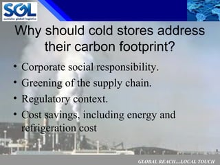 GLOBAL REACH…LOCAL TOUCH
5
Why should cold stores address
their carbon footprint?
• Corporate social responsibility.
• Greening of the supply chain.
• Regulatory context.
• Cost savings, including energy and
refrigeration cost
 