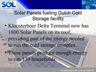 GLOBAL REACH…LOCAL TOUCH
6
Solar Panels fueling Dutch Cold
Storage facility
• Kloosterboer Delta Terminal now has
1800 Solar Panels on its roof,
providing part of the energy needed
to run the cold storage complex.
• These panels produce enough energy
to run 130 households.
 