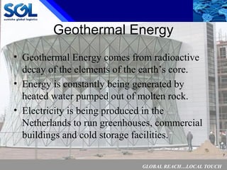 GLOBAL REACH…LOCAL TOUCH
7
Geothermal Energy
• Geothermal Energy comes from radioactive
decay of the elements of the earth’s core.
• Energy is constantly being generated by
heated water pumped out of molten rock.
• Electricity is being produced in the
Netherlands to run greenhouses, commercial
buildings and cold storage facilities.
 