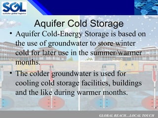 GLOBAL REACH…LOCAL TOUCH
8
Aquifer Cold Storage
• Aquifer Cold-Energy Storage is based on
the use of groundwater to store winter
cold for later use in the summer/warmer
months.
• The colder groundwater is used for
cooling cold storage facilities, buildings
and the like during warmer months.
 