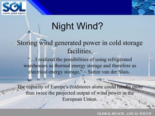 GLOBAL REACH…LOCAL TOUCH
9
Night Wind?
Storing wind generated power in cold storage
facilities.
“…I realized the possibilities of using refrigerated
warehouses as thermal energy storage and therefore as
electrical energy storage," ~ Sietze van der Sluis.
The capacity of Europe's coldstores alone could handle more
than twice the projected output of wind power in the
European Union.
 