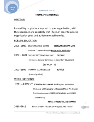 C CURRICULUM VITAE OF
Thembani Matshinga | [Type the company address]
1
Sep. 23
2012
THEMBANI MATSHINGA
OBJECTIVES
I am willing to give total support to your organisation, with
the experience and capability that i have, in order to achieve
organisation goals and achieve mutual benefits.
FORMAL EDUCATION
2005 -2009 ORAPA TRAINING CENTRE DEBSWANA ORAPA MINE
(National Craft Certificate in Heavy Plant Mechanic)
2002 2004 TUTUME MCCONNEL COLLEGE TUTUME
(Botswana General Certificate In Secondary Education)
(35 POINTS)
1993 -1999 PRIMARY LEAVING EXAMS TUTUME
(overall grade A)
WORK EXPERIENCE
2011 PRESENT KOMATSU BOTSWANA; working as a Heavy Plant
Mechanic at Debswana Letlhakane Mine. Working on
The Komatsu dozers (D475,D375,WD600 and HD465
Dump trucks)
KOMATSU LETLHAKANE BRANCH
2010 -2011 KOMATSU BOTSWANA; working as a field service
 